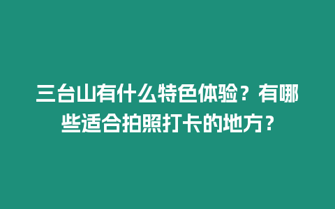 三臺山有什么特色體驗？有哪些適合拍照打卡的地方？