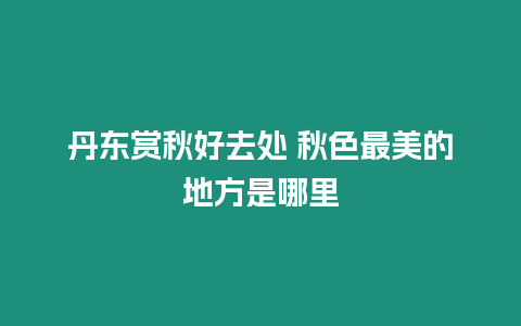 丹東賞秋好去處 秋色最美的地方是哪里