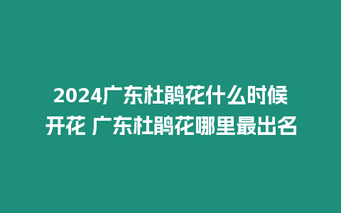 2024廣東杜鵑花什么時候開花 廣東杜鵑花哪里最出名