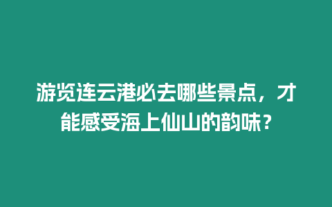 游覽連云港必去哪些景點，才能感受海上仙山的韻味？