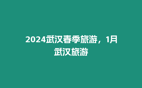 2024武漢春季旅游，1月武漢旅游