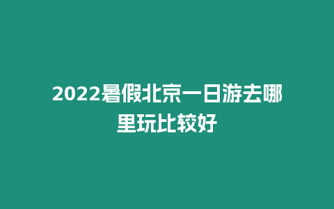 2022暑假北京一日游去哪里玩比較好