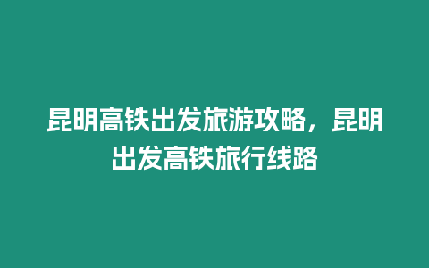 昆明高鐵出發(fā)旅游攻略，昆明出發(fā)高鐵旅行線路