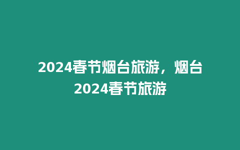 2024春節(jié)煙臺旅游，煙臺2024春節(jié)旅游