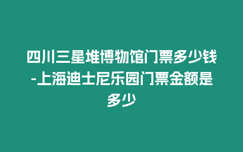 四川三星堆博物館門票多少錢-上海迪士尼樂園門票金額是多少