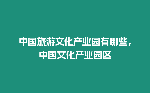 中國(guó)旅游文化產(chǎn)業(yè)園有哪些，中國(guó)文化產(chǎn)業(yè)園區(qū)