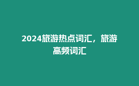 2024旅游熱點詞匯，旅游高頻詞匯