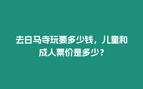 去白馬寺玩要多少錢，兒童和成人票價是多少？