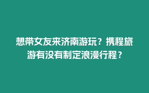 想帶女友來濟南游玩？攜程旅游有沒有制定浪漫行程？