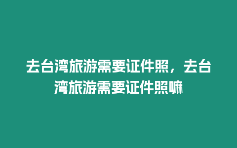 去臺(tái)灣旅游需要證件照，去臺(tái)灣旅游需要證件照嘛