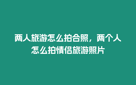 兩人旅游怎么拍合照，兩個(gè)人怎么拍情侶旅游照片