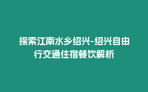 探索江南水鄉紹興-紹興自由行交通住宿餐飲解析