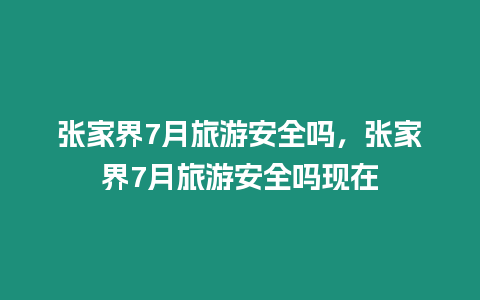 張家界7月旅游安全嗎，張家界7月旅游安全嗎現在