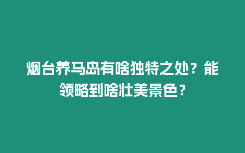 煙臺養(yǎng)馬島有啥獨特之處？能領(lǐng)略到啥壯美景色？