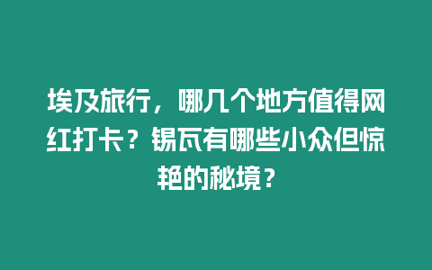 埃及旅行，哪幾個(gè)地方值得網(wǎng)紅打卡？錫瓦有哪些小眾但驚艷的秘境？