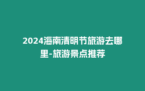 2024海南清明節旅游去哪里-旅游景點推薦
