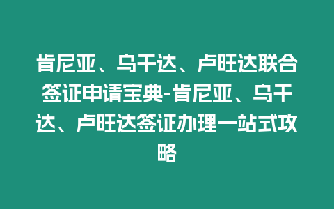 肯尼亞、烏干達、盧旺達聯合簽證申請寶典-肯尼亞、烏干達、盧旺達簽證辦理一站式攻略
