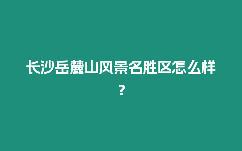 長沙岳麓山風景名勝區怎么樣？