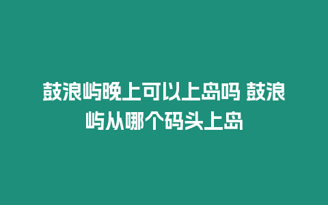 鼓浪嶼晚上可以上島嗎 鼓浪嶼從哪個碼頭上島