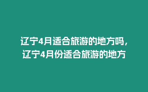 遼寧4月適合旅游的地方嗎，遼寧4月份適合旅游的地方