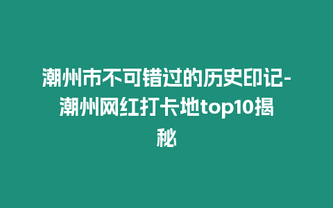 潮州市不可錯過的歷史印記-潮州網紅打卡地top10揭秘