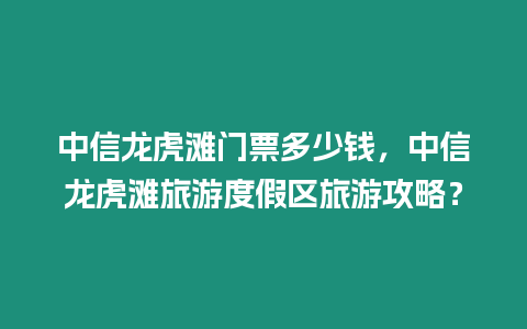 中信龍虎灘門票多少錢，中信龍虎灘旅游度假區旅游攻略？