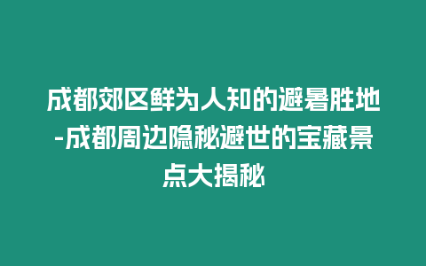 成都郊區(qū)鮮為人知的避暑勝地-成都周邊隱秘避世的寶藏景點大揭秘