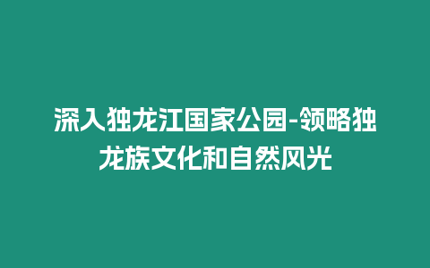 深入獨(dú)龍江國(guó)家公園-領(lǐng)略獨(dú)龍族文化和自然風(fēng)光