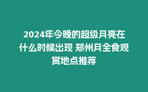 2024年今晚的超級月亮在什么時候出現 鄭州月全食觀賞地點推薦
