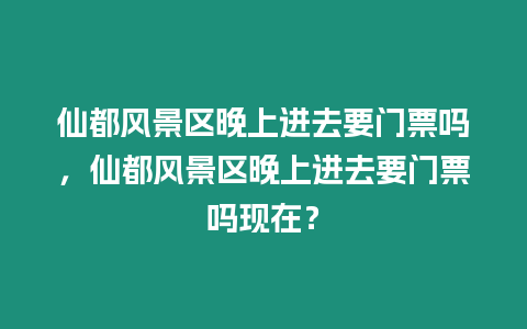 仙都風景區(qū)晚上進去要門票嗎，仙都風景區(qū)晚上進去要門票嗎現(xiàn)在？
