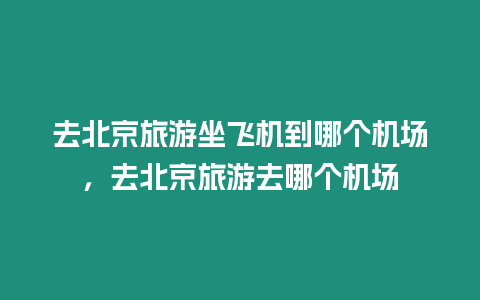 去北京旅游坐飛機到哪個機場，去北京旅游去哪個機場