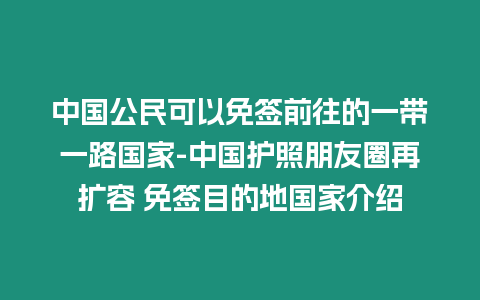 中國公民可以免簽前往的一帶一路國家-中國護照朋友圈再擴容 免簽?zāi)康牡貒医榻B