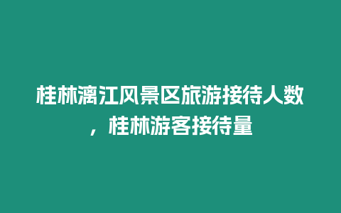 桂林漓江風(fēng)景區(qū)旅游接待人數(shù)，桂林游客接待量