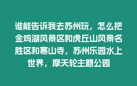 誰能告訴我去蘇州玩，怎么把金雞湖風景區和虎丘山風景名勝區和寒山寺，蘇州樂園水上世界，摩天輪主題公園