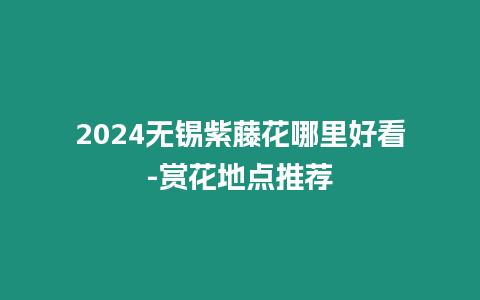 2024無錫紫藤花哪里好看-賞花地點推薦