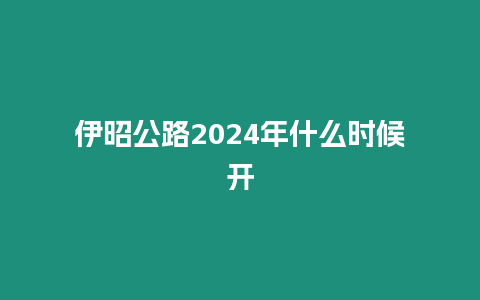 伊昭公路2024年什么時(shí)候開