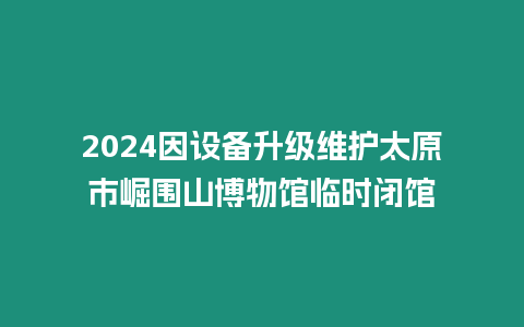 2024因設備升級維護太原市崛圍山博物館臨時閉館
