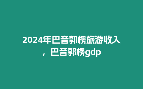2024年巴音郭楞旅游收入，巴音郭楞gdp