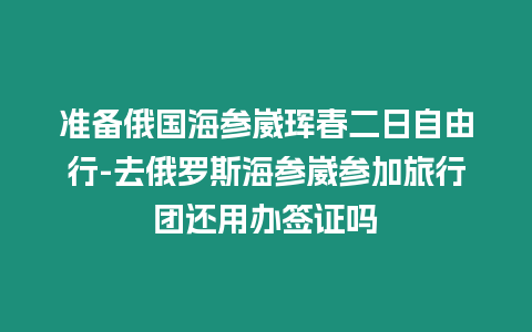 準備俄國海參崴琿春二日自由行-去俄羅斯海參崴參加旅行團還用辦簽證嗎