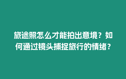 旅途照怎么才能拍出意境？如何通過鏡頭捕捉旅行的情緒？