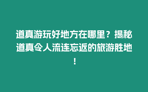 道真游玩好地方在哪里？揭秘道真令人流連忘返的旅游勝地！