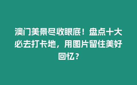 澳門美景盡收眼底！盤點十大必去打卡地，用圖片留住美好回憶？