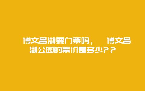 淄博文昌湖要門票嗎，淄博文昌湖公園的票價(jià)是多少?？