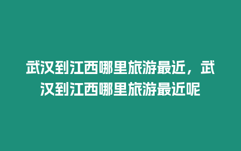 武漢到江西哪里旅游最近，武漢到江西哪里旅游最近呢