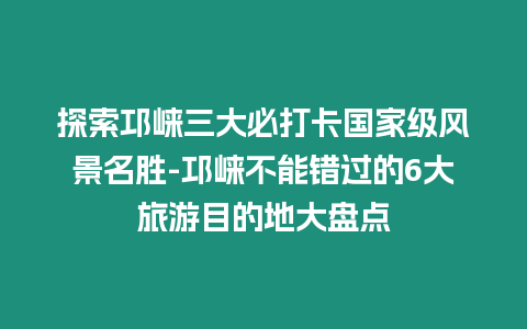 探索邛崍三大必打卡國(guó)家級(jí)風(fēng)景名勝-邛崍不能錯(cuò)過(guò)的6大旅游目的地大盤(pán)點(diǎn)