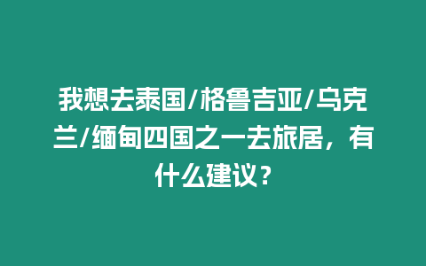 我想去泰國/格魯吉亞/烏克蘭/緬甸四國之一去旅居，有什么建議？
