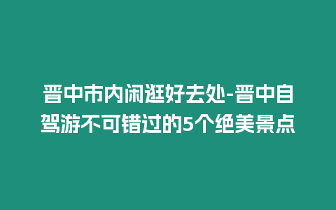 晉中市內(nèi)閑逛好去處-晉中自駕游不可錯過的5個絕美景點(diǎn)