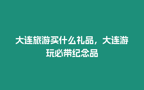 大連旅游買什么禮品，大連游玩必帶紀念品