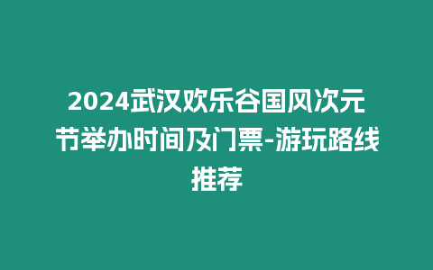 2024武漢歡樂谷國風(fēng)次元節(jié)舉辦時間及門票-游玩路線推薦