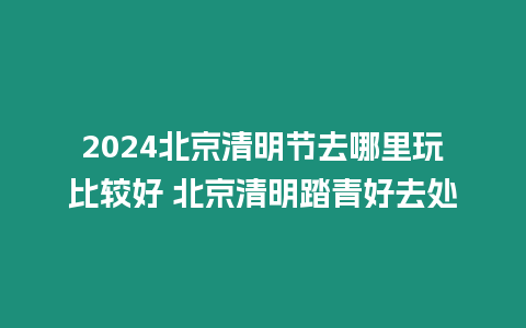 2024北京清明節去哪里玩比較好 北京清明踏青好去處
